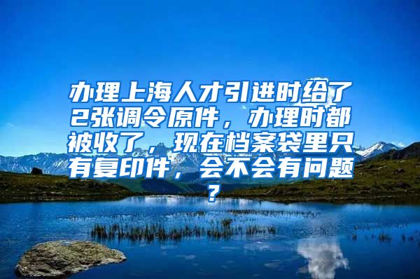 办理上海人才引进时给了2张调令原件，办理时都被收了，现在档案袋里只有复印件，会不会有问题？