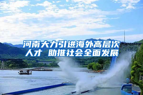 河南大力引进海外高层次人才 助推社会全面发展