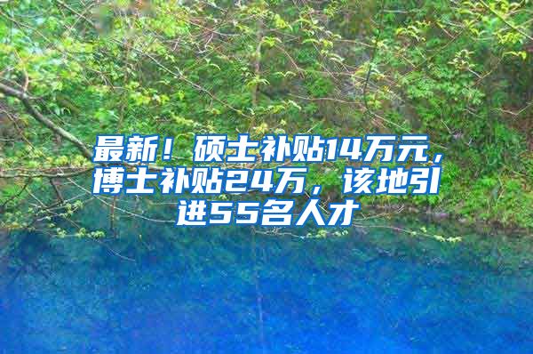 最新！硕士补贴14万元，博士补贴24万，该地引进55名人才