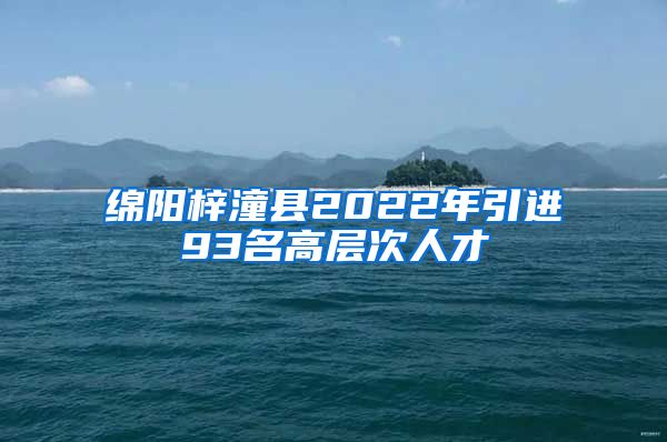 绵阳梓潼县2022年引进93名高层次人才