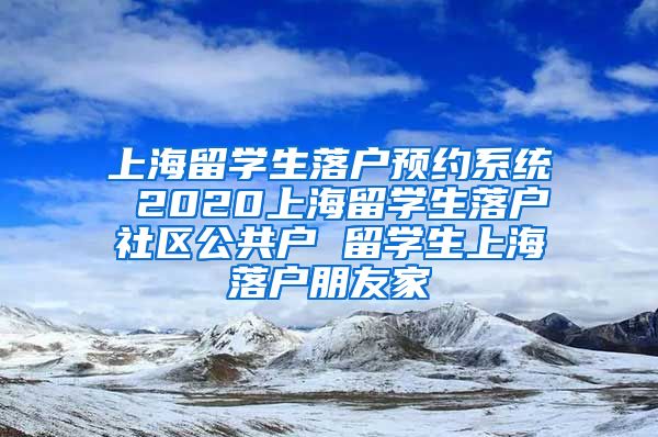 上海留学生落户预约系统 2020上海留学生落户社区公共户 留学生上海落户朋友家