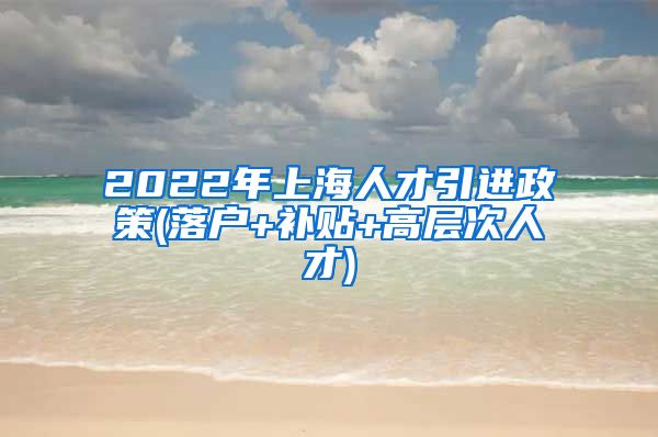 2022年上海人才引进政策(落户+补贴+高层次人才)