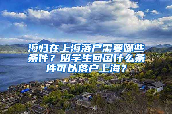 海归在上海落户需要哪些条件？留学生回国什么条件可以落户上海？