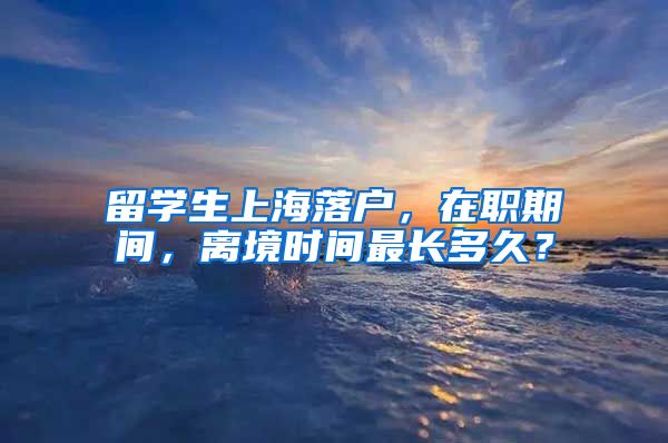 留学生上海落户，在职期间，离境时间最长多久？