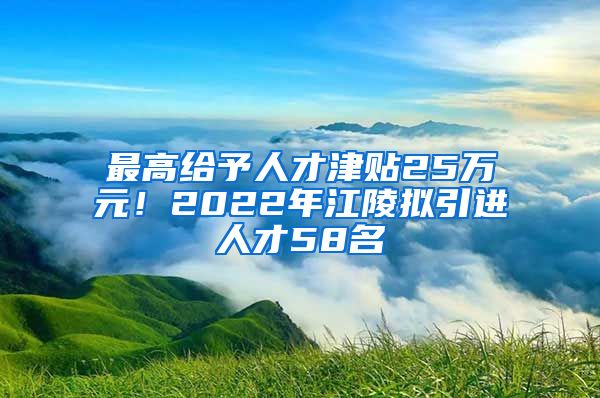 最高给予人才津贴25万元！2022年江陵拟引进人才58名