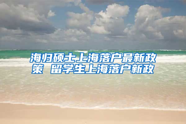 海归硕士上海落户最新政策 留学生上海落户新政