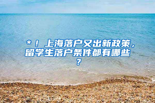 ＊！上海落户又出新政策，留学生落户条件都有哪些？