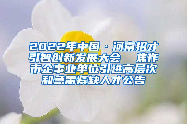 2022年中国·河南招才引智创新发展大会  焦作市企事业单位引进高层次和急需紧缺人才公告