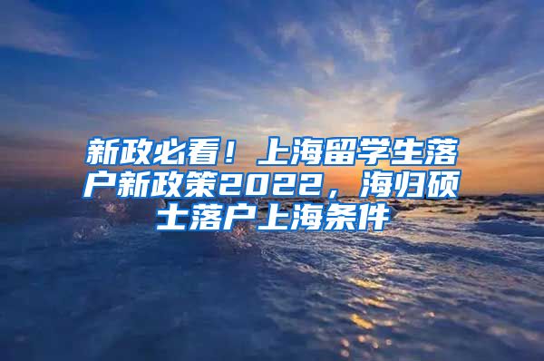 新政必看！上海留学生落户新政策2022，海归硕士落户上海条件