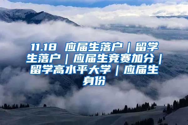 11.18 应届生落户｜留学生落户｜应届生竞赛加分｜留学高水平大学｜应届生身份