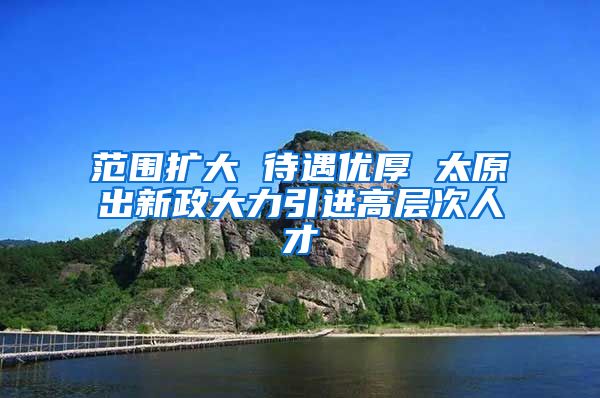 范围扩大 待遇优厚 太原出新政大力引进高层次人才