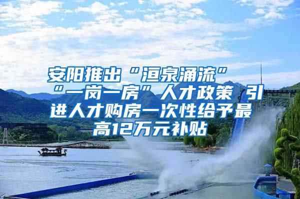 安阳推出“洹泉涌流”“一岗一房”人才政策 引进人才购房一次性给予最高12万元补贴