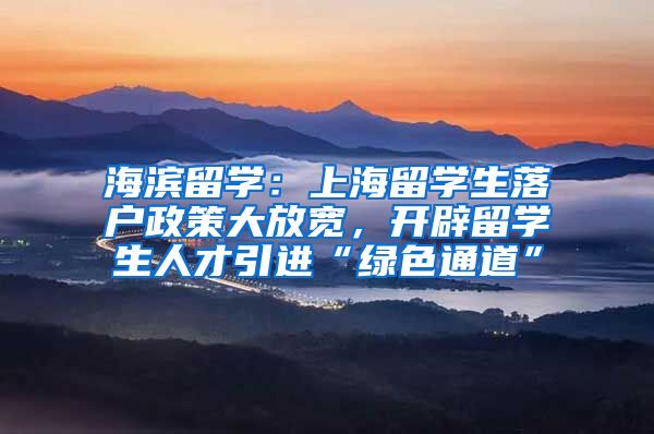 海滨留学：上海留学生落户政策大放宽，开辟留学生人才引进“绿色通道”