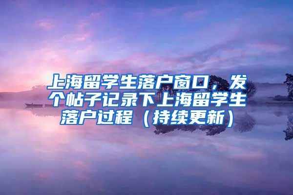 上海留学生落户窗口，发个帖子记录下上海留学生落户过程（持续更新）