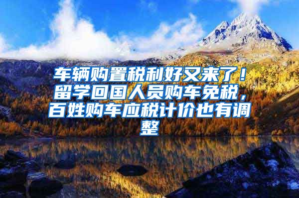 车辆购置税利好又来了！留学回国人员购车免税，百姓购车应税计价也有调整