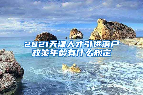 2021天津人才引进落户政策年龄有什么规定