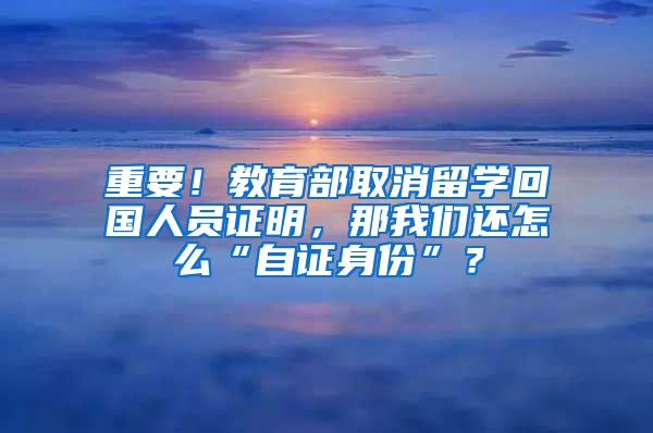 重要！教育部取消留学回国人员证明，那我们还怎么“自证身份”？