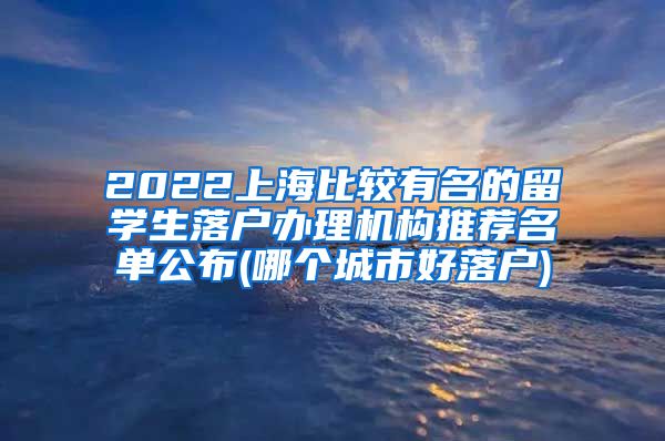 2022上海比较有名的留学生落户办理机构推荐名单公布(哪个城市好落户)