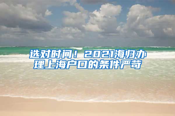 选对时间！2021海归办理上海户口的条件严苛