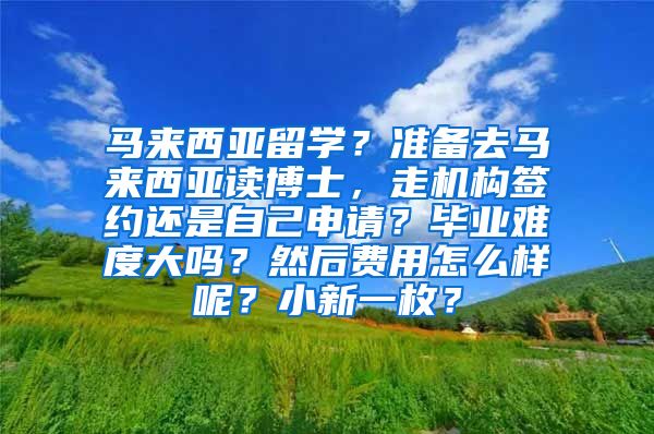 马来西亚留学？准备去马来西亚读博士，走机构签约还是自己申请？毕业难度大吗？然后费用怎么样呢？小新一枚？