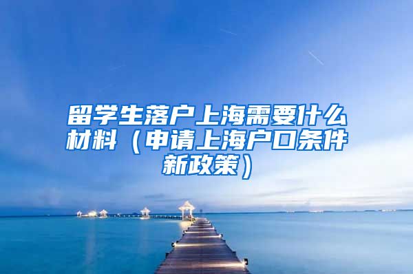 留学生落户上海需要什么材料（申请上海户口条件新政策）