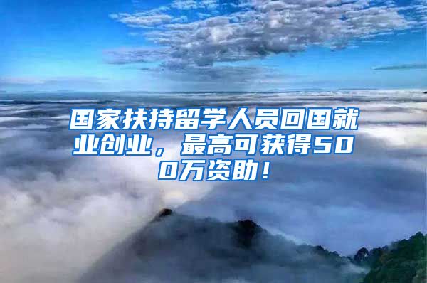 国家扶持留学人员回国就业创业，最高可获得500万资助！