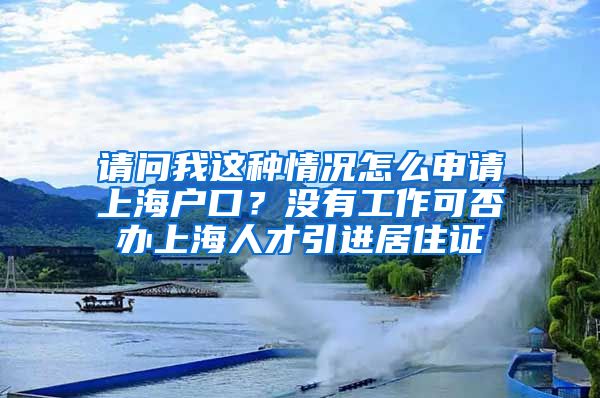 请问我这种情况怎么申请上海户口？没有工作可否办上海人才引进居住证