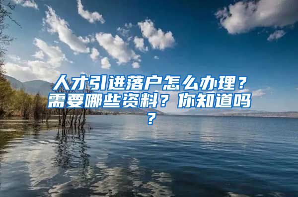 人才引进落户怎么办理？需要哪些资料？你知道吗？