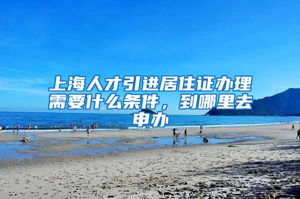 上海人才引进居住证办理需要什么条件，到哪里去申办