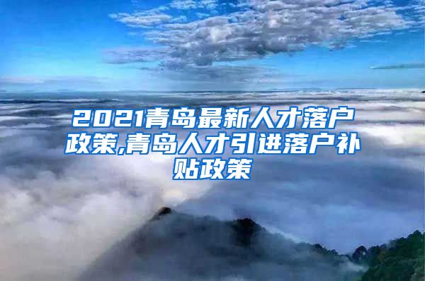 2021青岛最新人才落户政策,青岛人才引进落户补贴政策