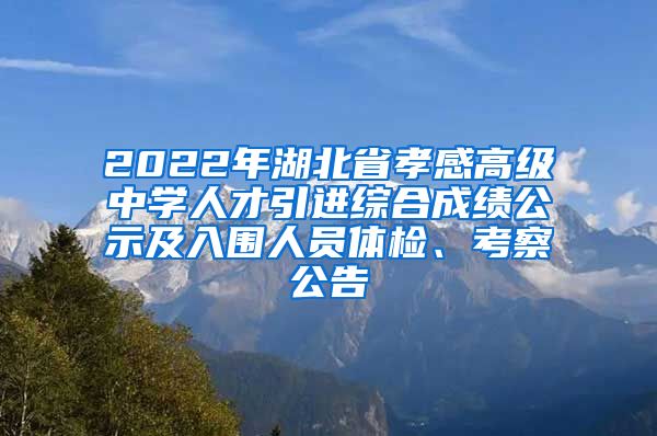 2022年湖北省孝感高级中学人才引进综合成绩公示及入围人员体检、考察公告