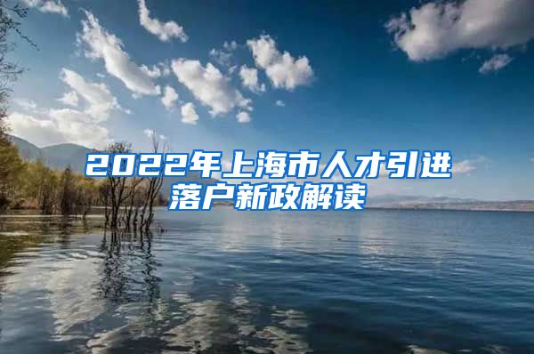 2022年上海市人才引进落户新政解读