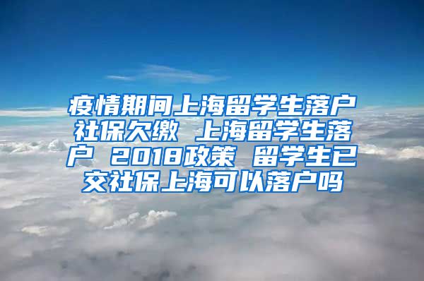 疫情期间上海留学生落户社保欠缴 上海留学生落户 2018政策 留学生已交社保上海可以落户吗