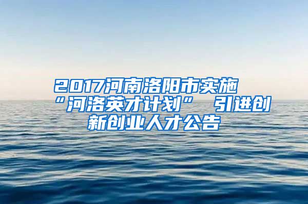 2017河南洛阳市实施“河洛英才计划” 引进创新创业人才公告