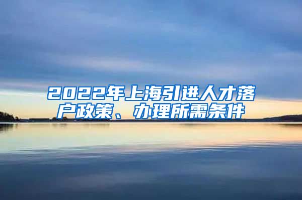 2022年上海引进人才落户政策、办理所需条件