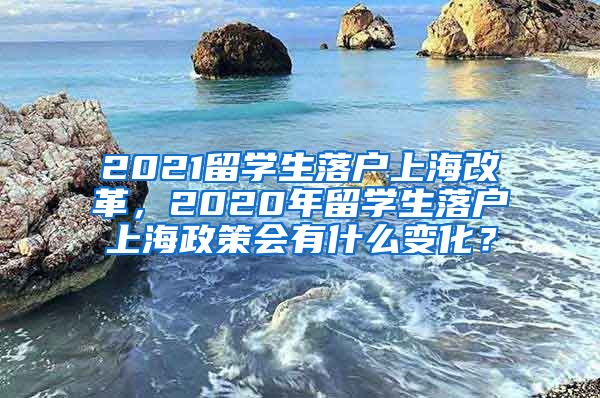 2021留学生落户上海改革，2020年留学生落户上海政策会有什么变化？