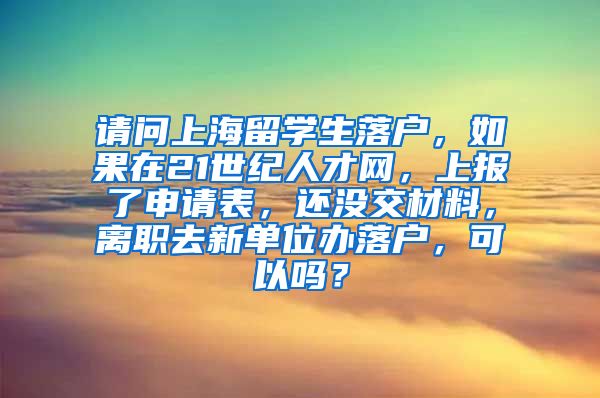 请问上海留学生落户，如果在21世纪人才网，上报了申请表，还没交材料，离职去新单位办落户，可以吗？