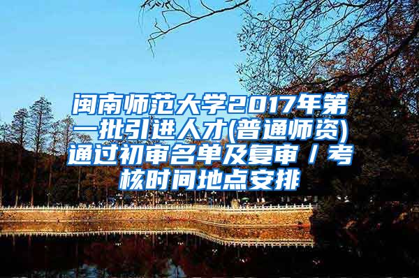 闽南师范大学2017年第一批引进人才(普通师资)通过初审名单及复审／考核时间地点安排