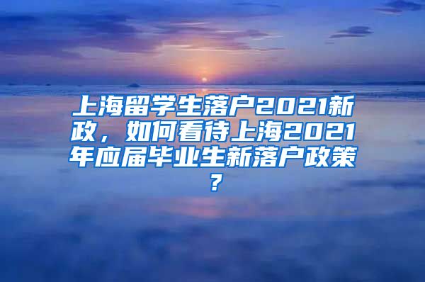 上海留学生落户2021新政，如何看待上海2021年应届毕业生新落户政策？