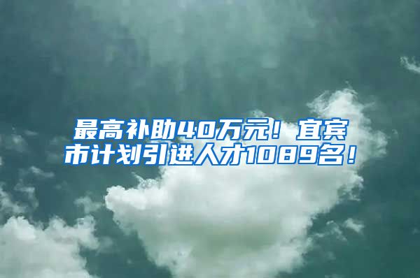 最高补助40万元！宜宾市计划引进人才1089名！