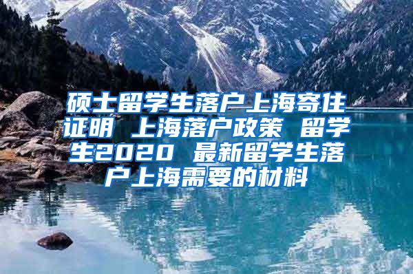 硕士留学生落户上海寄住证明 上海落户政策 留学生2020 最新留学生落户上海需要的材料