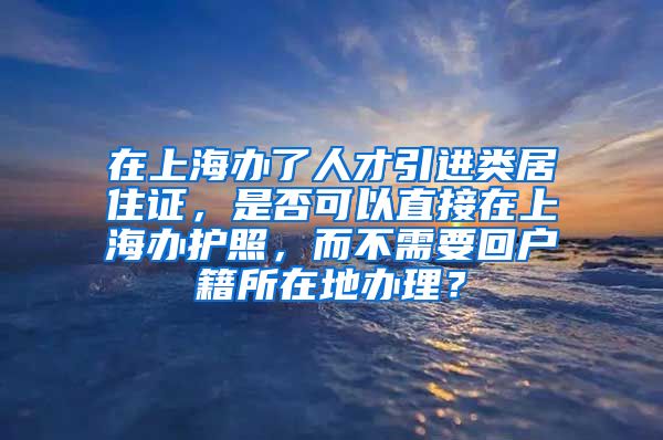 在上海办了人才引进类居住证，是否可以直接在上海办护照，而不需要回户籍所在地办理？