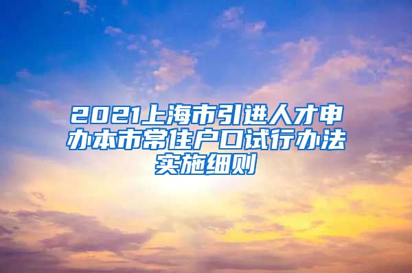 2021上海市引进人才申办本市常住户口试行办法实施细则