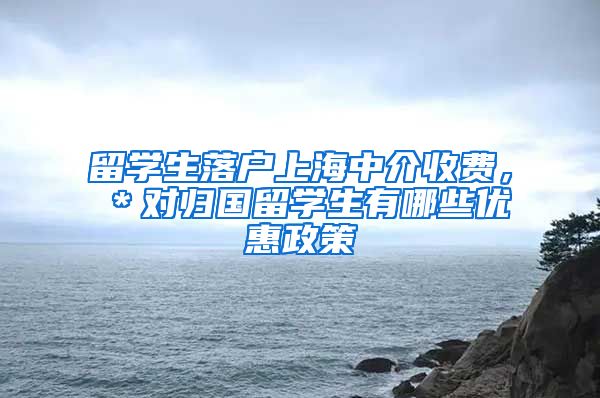 留学生落户上海中介收费，＊对归国留学生有哪些优惠政策