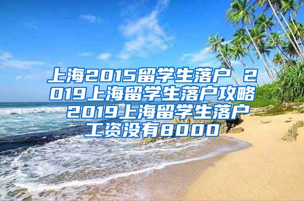 上海2015留学生落户 2019上海留学生落户攻略 2019上海留学生落户工资没有8000