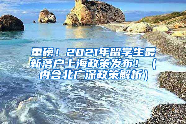 重磅！2021年留学生最新落户上海政策发布！（内含北广深政策解析）