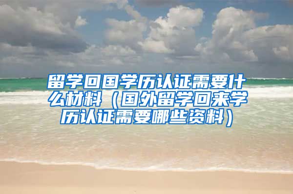 留学回国学历认证需要什么材料（国外留学回来学历认证需要哪些资料）