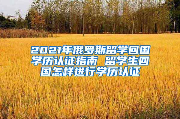 2021年俄罗斯留学回国学历认证指南 留学生回国怎样进行学历认证