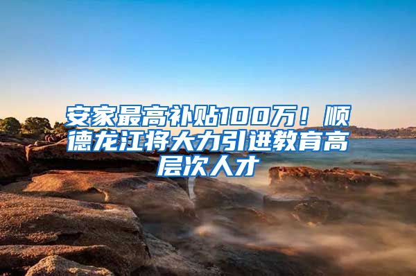 安家最高补贴100万！顺德龙江将大力引进教育高层次人才