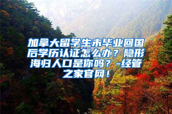 加拿大留学生未毕业回国后学历认证怎么办？隐形海归人口是你吗？-经管之家官网！